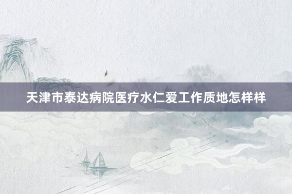 天津市泰达病院医疗水仁爱工作质地怎样样